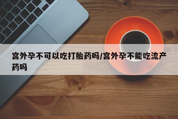网上购买打胎药联系方式宫外孕不可以吃打胎药吗/宫外孕不能吃流产药吗