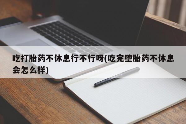 网上购买打胎药联系方式吃打胎药不休息行不行呀(吃完堕胎药不休息会怎么样)