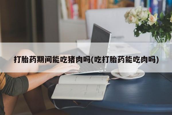 网上购买打胎药联系方式打胎药期间能吃猪肉吗(吃打胎药能吃肉吗)