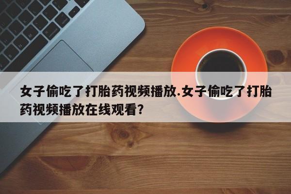 网上购买打胎药联系方式女子偷吃了打胎药视频播放.女子偷吃了打胎药视频播放在线观看？