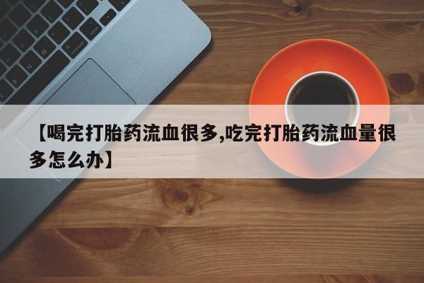 网上购买打胎药联系方式【喝完打胎药流血很多,吃完打胎药流血量很多怎么办】