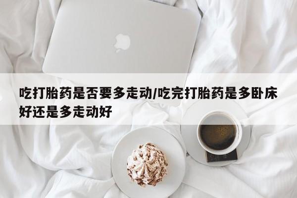 网上购买打胎药联系方式吃打胎药是否要多走动/吃完打胎药是多卧床好还是多走动好