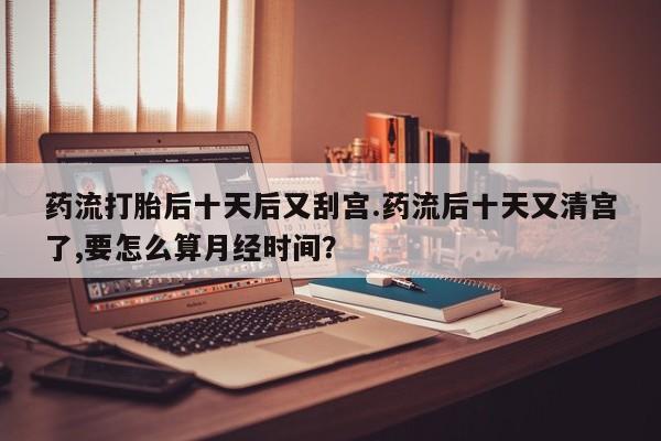 网上购买打胎药联系方式药流打胎后十天后又刮宫.药流后十天又清宫了,要怎么算月经时间？