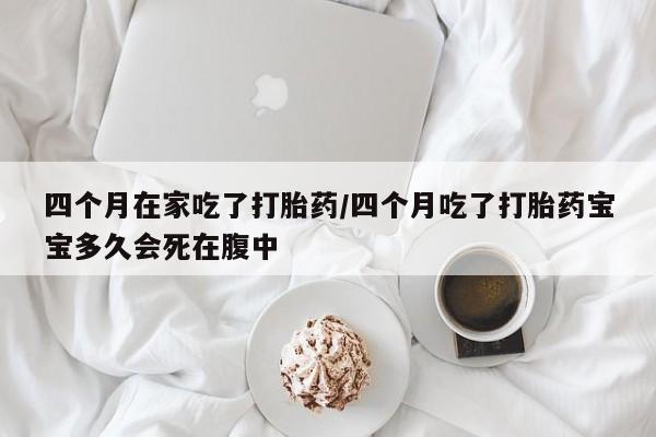 网上购买打胎药联系方式四个月在家吃了打胎药/四个月吃了打胎药宝宝多久会死在腹中