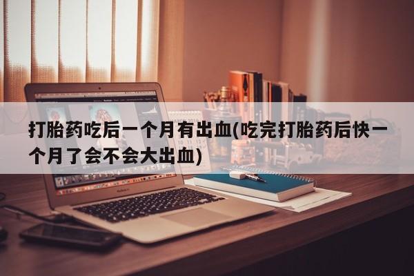 网上购买打胎药联系方式打胎药吃后一个月有出血(吃完打胎药后快一个月了会不会大出血)