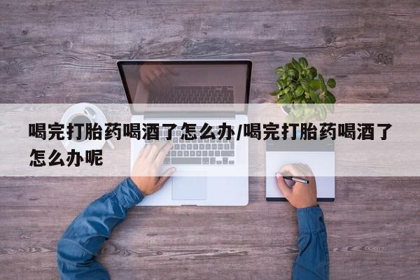 网上购买打胎药联系方式喝完打胎药喝酒了怎么办/喝完打胎药喝酒了怎么办呢