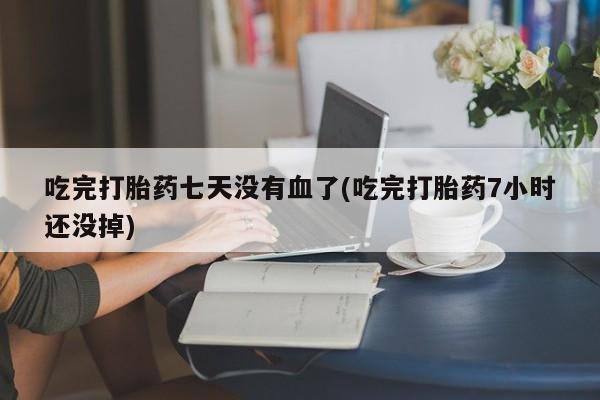 网上购买打胎药联系方式吃完打胎药七天没有血了(吃完打胎药7小时还没掉)