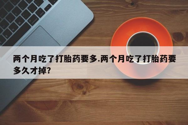 网上购买打胎药联系方式两个月吃了打胎药要多.两个月吃了打胎药要多久才掉？