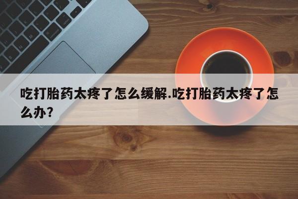 网上购买打胎药联系方式吃打胎药太疼了怎么缓解.吃打胎药太疼了怎么办？