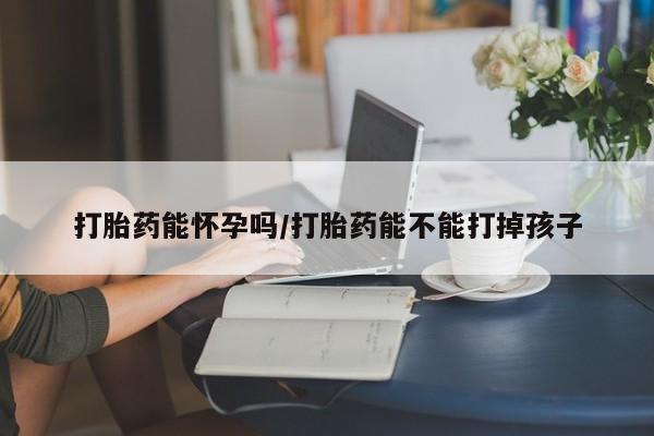网上购买打胎药联系方式打胎药能怀孕吗/打胎药能不能打掉孩子