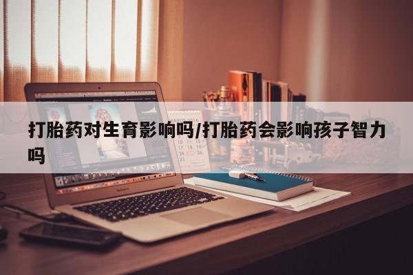 网上购买打胎药联系方式打胎药对生育影响吗/打胎药会影响孩子智力吗