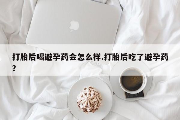 网上购买打胎药联系方式打胎后喝避孕药会怎么样.打胎后吃了避孕药？