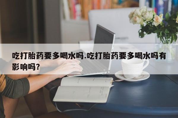 网上购买打胎药联系方式吃打胎药要多喝水吗.吃打胎药要多喝水吗有影响吗？